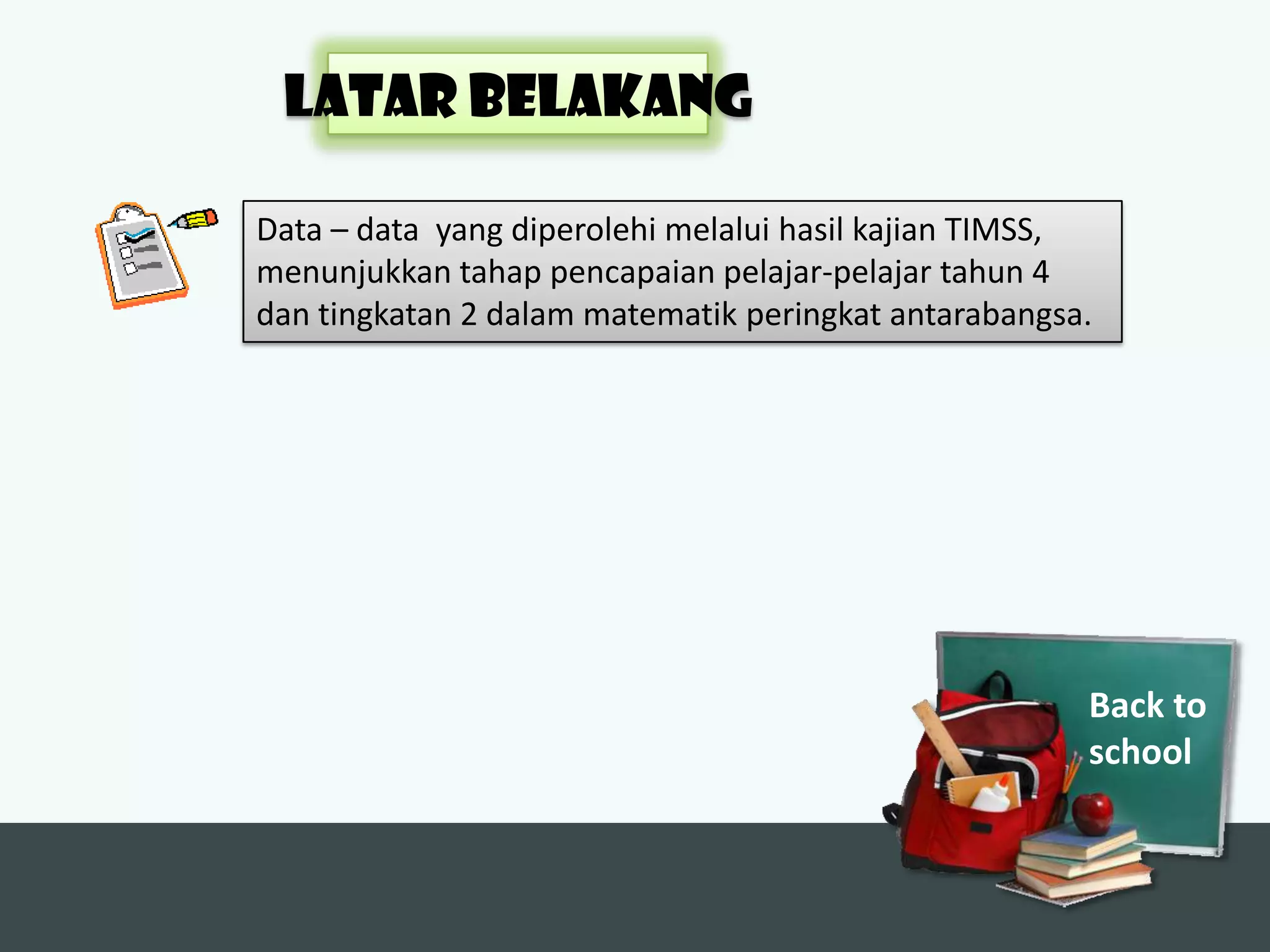 LATAR BELAKANG

Data – data yang diperolehi melalui hasil kajian TIMSS,
menunjukkan tahap pencapaian pelajar-pelajar tahun 4
dan tingkatan 2 dalam matematik peringkat antarabangsa.




                                                      Back to
                                                      school
 