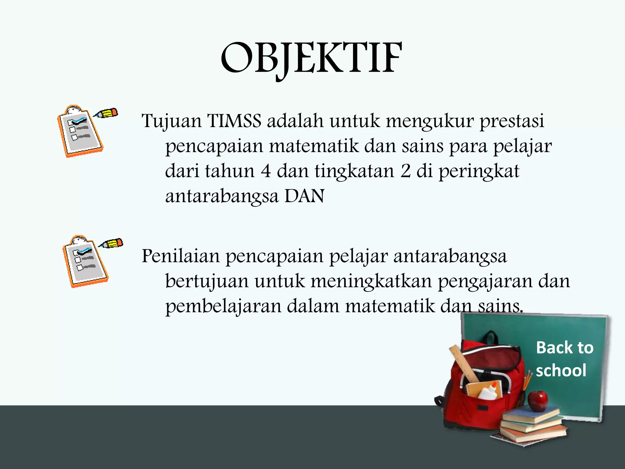 OBJEKTIF
Tujuan TIMSS adalah untuk mengukur prestasi
  pencapaian matematik dan sains para pelajar
  dari tahun 4 dan tingkatan 2 di peringkat
  antarabangsa DAN

Penilaian pencapaian pelajar antarabangsa
  bertujuan untuk meningkatkan pengajaran dan
  pembelajaran dalam matematik dan sains.
                                           Back to
                                           school
 