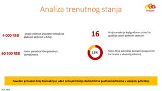 Povećati proseča roj tra sak ija i udeo lič e potroš je do aći stva plat i karti a a u ukup oj potroš ji
Iz osi proseč a lič a potroš ja
do aći stva60 500 RSD 19%
Udeo lič e potroš je do aći stva plat i
karti a a u ukup oj potroš ji
Iz osi vred ost proseč e tra sak ije
platnom karticom u Srbiji
Broj tra sak ija koji građa i proseč o
godiš je o avi plat o karti o4 000 RSD 16
Analiza trenutnog stanja
(RZS, NBS)
 