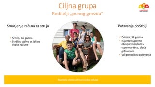Ciljna grupa
Roditelji „pu og g ezda“
Roditelji donose finansijske odluke
• Sreten, 46 godina
• Štedljiv, stal o se žali a
visoke raču e
• Dobrila, 37 godina
• Najveće kupovi e
obavlja vikendom u
super arketu‚i plaća
gotovinom
• Voli porodič a putova ja
S a je je raču a za struju Putovanja po Srbiji
 