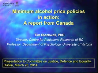 Tim Stockwell, PhD
Director, Centre for Addictions Research of BC
Professor, Department of Psychology, University of Victoria
Minimum alcohol price policies
in action:
A report from Canada
Presentation to Committee on Justice, Defence and Equality,
Dublin, March 25, 2014
 