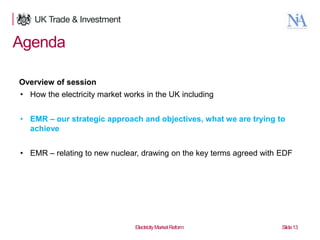 Agenda
Overview of session
• How the electricity market works in the UK including
• EMR – our strategic approach and objectives, what we are trying to
achieve
• EMR – relating to new nuclear, drawing on the key terms agreed with EDF

13

Electricity Market Reform

Slide 13

 