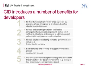CfD introduces a number of benefits for
developers

1
2
3
4
5
17

 Reduced wholesale electricity price exposure by
providing a fixed strike price to developers, therefore
stabilising project revenue
 Robust and reliable private law contractual
arrangement providing developers with a clear set of
rights and obligations, and recourse to arbitration/expert
determination processes to resolve disputes
 Robust single counterparty owned by government and
set up as a
limited liability company
 Early certainty and security of support levels in the
project
development process
 Provision of an element of protection against those risks
that are outside the developer’s control (e.g. change in
law, force majeure, grid connection delay)
Electricity Market Reform

Slide 17

 