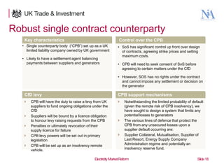 Robust single contract counterparty
Key characteristics

Control over the CPB

• Single counterparty body (“CPB”) set up as a UK
limited liability company owned by UK government
• Likely to have a settlement agent balancing
payments between suppliers and generators

• SoS has significant control up front over design
of contracts, agreeing strike prices and setting
maximum costs.
• CPB will need to seek consent of SoS before
agreeing to certain matters under the CfD

• However, SOS has no rights under the contract
and cannot impose any settlement or decision on
the generator

CfD levy

CPB support mechanisms











18

CPB will have the duty to raise a levy from UK
suppliers to fund ongoing obligations under the
CfD
Suppliers will be bound by a licence obligation
to honour levy raising requests from the CPB
Penalties or ultimately revocation of their
supply licence for failure
CPB levy powers will be set out in primary
legislation
CPB will be set up as an insolvency remote
vehicle.





Notwithstanding the limited probability of default
(given the remote risk of CPB insolvency), we
have sought to design a system that limits any
potential losses to generators
The various lines of defence that protect the
CPB from any unsecured losses upon a
supplier default occurring are:
Supplier Collateral, Mutualisation, Supplier of
Last Resort, Energy Supply Company
Administration regime and potentially an
insolvency reserve fund.

Electricity Market Reform

Slide 18

 
