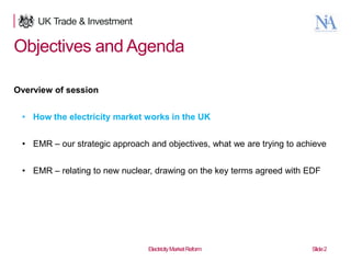 Objectives and Agenda
Overview of session

• How the electricity market works in the UK
• EMR – our strategic approach and objectives, what we are trying to achieve

• EMR – relating to new nuclear, drawing on the key terms agreed with EDF

2

Electricity Market Reform

Slide 2

 