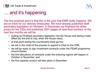 … and it‟s happening
The first practical point is that this is the year that EMR really happens. We
are on track for our delivery timescales. We have already published draft
secondary legislation (in October). In December we finalised the strike
prices for the CfDs and published 300+ pages of near-final contract. In the
next few months we will be:
• putting our finalised secondary legislation into the House and seeing it take
effect (by the end of July, when the House rises);
• at that point seeing the counterparty body go live;
• we are in the midst of the process to appoint a Chair to the CPB;
• we will be ready to sign investment contracts under the FIDeR programme
around Easter;
• the first allocations of contracts under the enduring regime will happen in
October or November; and
• the first capacity auction will take place in December

23

Electricity Market Reform

Slide 23

 