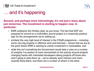 … and it‟s happening
Second, and perhaps more interestingly, it’s not just a story about
jam tomorrow. The investment is starting to happen now. In
particular:
• EMR underpins the Hinkley deal, as you know. The fact that EDF are
prepared to commit to a multi-billion pound project is a massively positive
sign for the arrangements we‟re setting up;
• similarly the very high level of interest in the FIDeR programme – including
some very big projects in offshore wind and biomass – shows that we are at
the point where EMR is starting to unlock investment in renewables; and
• while this isn‟t something the Government would take a view on a number
of analysts I‟ve spoken to have commented on the activity around projects
changing hands with interested developers taking projects off those who
aren‟t going to take them up – we‟ve already seen Horizon and more
recently Race Bank, and there are a number of others in the ether.
24

Electricity Market Reform

Slide 24

 