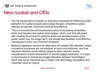New nuclear and CfDs
• The UK Government‟s intention is that future Contracts for Difference (CfD)
allocation for nuclear projects takes place through competitive project
selection processes, wherever practical and effective.

• This is in line with the UK Government policy of increasing competition
within and between low-carbon technologies, which over time will assist
with meeting Government‟s goals for least-cost decarbonisation of the
power sector over the longer term, and should also facilitate more effective
management of the Levy Control Framework.
• Bilateral negotiation remains an alternative for nuclear CfD allocation where
competitive processes are not practical. In such circumstances, any final
allocation decision would still be subject to strict value for money
considerations and an assessment of overall budget constraints. It is open
to Government to amend any budget allocation between technologies,
which may be an important way to foster inter-technology competition and
maximise value for money.
26

Electricity Market Reform

Slide 26

 
