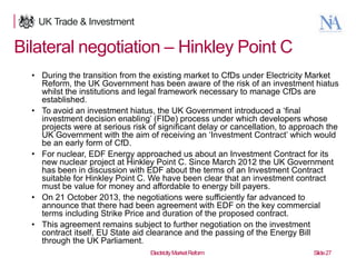 Bilateral negotiation – Hinkley Point C
• During the transition from the existing market to CfDs under Electricity Market
Reform, the UK Government has been aware of the risk of an investment hiatus
whilst the institutions and legal framework necessary to manage CfDs are
established.
• To avoid an investment hiatus, the UK Government introduced a „final
investment decision enabling‟ (FIDe) process under which developers whose
projects were at serious risk of significant delay or cancellation, to approach the
UK Government with the aim of receiving an „Investment Contract‟ which would
be an early form of CfD.
• For nuclear, EDF Energy approached us about an Investment Contract for its
new nuclear project at Hinkley Point C. Since March 2012 the UK Government
has been in discussion with EDF about the terms of an Investment Contract
suitable for Hinkley Point C. We have been clear that an investment contract
must be value for money and affordable to energy bill payers.
• On 21 October 2013, the negotiations were sufficiently far advanced to
announce that there had been agreement with EDF on the key commercial
terms including Strike Price and duration of the proposed contract.
• This agreement remains subject to further negotiation on the investment
contract itself, EU State aid clearance and the passing of the Energy Bill
through the UK Parliament.
27

Electricity Market Reform

Slide 27

 