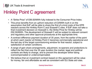 Hinkley Point C agreement
• A “Strike Price” of £89.50/MWh fully indexed to the Consumer Price Index.
• This price benefits from an upfront reduction of £3/MWh built in on the
assumption that EdF will be able to share the first of a kind costs of the EPR
reactors across the Hinkley Point C and Sizewell C sites. If EdF does not take a
final investment decision on Sizewell C, the Strike Price for Hinkley will be
£92.50/MWh. The development of Sizewell C will be subject to relevant consent
and regulatory and other approval procedures at the appropriate time.
• A contract difference payment duration of 35 years, from the earlier of the point
at which each reactor at Hinkley Point C becomes commercially operational and
the last day of the target commissioning window for that reactor, subject to
satisfaction of certain conditions.
• A range of gain share arrangements, adjustment, re-openers and protections to
reflect the fact that over the 35 year duration the market, legal and political
contexts are likely to change, and to prevent the developer either being
overcompensated or undercompensated.
• We believe that an investment contract based on this agreement will be value
for money, fair and affordable as well as consistent with EU State aid rules.
28

Electricity Market Reform

Slide 28

 