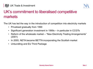 UK‟s commitment to liberalised competitive
markets
The UK has led the way in the introduction of competition into electricity markets
• Privatised gradually from 1990
• Significant generation investment in 1990s – in particular in CCGTs
• Reform of the wholesale market – “New Electricity Trading Arrangements”
(2001)
• In 2005, NETA became BETTA incorporating the Scottish market

• Unbundling and EU Third Package

3

Electricity Market Reform

Slide 3

 
