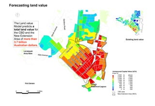 New Extension Area (NEA)
CBD area
2,000
3,000
750
2,500
1,500
1,000
500
250
2,000
750
2,500
1,500
1,000
500
250
0
to
to
to
to
to
to
to
to
Unimproved Capital Value (UCV)
$ per m²
above3,000 to
Existing land value
The Land value
Model predicts
a total land
value for the
CBD and the
New Extension
Area of more
than 3.7
billion
Australian
dollars.
Forecasting land value
 