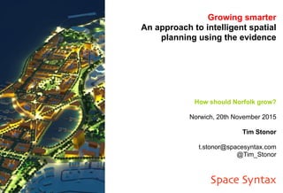 Growing smarter
An approach to intelligent spatial
planning using the evidence
How should Norfolk grow?
Norwich, 20th November 2015
Tim Stonor
t.stonor@spacesyntax.com
@Tim_Stonor
Space Syntax
 