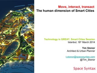 Technology is GREAT, Smart Cities Session
Istanbul, 18th
March 2014
Tim Stonor
Architect & Urban Planner
t.stonor@spacesyntax.com
@Tim_Stonor
Move, interact, transact
The human dimension of Smart Cities
 