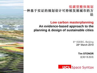低碳型整体规划 一种基于实证的规划设计可持续发展城市的方法 Low carbon masterplanning An evidence-based approach to the planning & design of sustainable cities 6 th  IGEBC, Beijing 28 th  March 2010 Tim STONOR 提姆•斯都纳 
