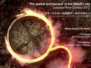 The spatial architecture of the SMART city 
Lessons from London 2012 
スマートシティの空間アーキテクチャー 
ロンドンオリンピック/パラリンピックの教訓 
Nikkei Smart City Week 
Yokohama 
30th October 2014 
Tim Stonor 
Architect & Urban Planner 
 