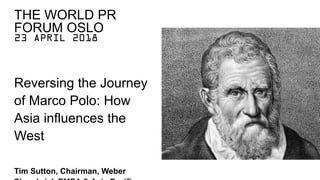23 APRIL 2018
Reversing the Journey
of Marco Polo: How
Asia influences the
West
Tim Sutton, Chairman, Weber
THE WORLD PR
FORUM OSLO
 