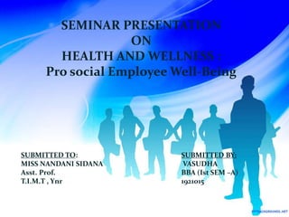 SEMINAR PRESENTATION
ON
HEALTH AND WELLNESS :
Pro social Employee Well-Being
SUBMITTED TO:
MISS NANDANI SIDANA
Asst. Prof.
T.I.M.T , Ynr
SUBMITTED BY:
VASUDHA
BBA (Ist SEM –A)
1921015
 