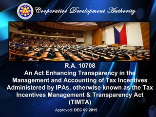 Cooperative Development Authority
R.A. 10708
An Act Enhancing Transparency in the
Management and Accounting of Tax Incentives
Administered by IPAs, otherwise known as the Tax
Incentives Management & Transparency Act
(TIMTA)
Approved: DEC 09 2015
 