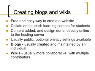 Creating blogs and wikisFree and easy way to create a websiteCollate and publish learning content for studentsContent added, and design done, directly online to the hosting server Usually public, optional privacy settings availableBlogs - usually created and maintained by an individualWikis - usually more collaborative, with multiple contributors