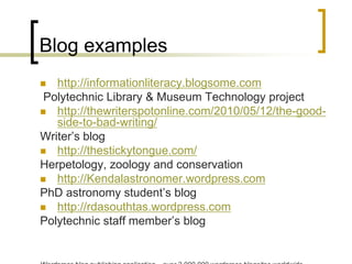 Blog exampleshttp://informationliteracy.blogsome.com  Polytechnic Library & Museum Technology projecthttp://thewriterspotonline.com/2010/05/12/the-good-side-to-bad-writing/Writer’s bloghttp://thestickytongue.com/Herpetology, zoology and conservationhttp://Kendalastronomer.wordpress.com PhD astronomy student’s bloghttp://rdasouthtas.wordpress.com Polytechnic staff member’s blogWordpressblog publishing application – over 2,000,000 wordpressblogsites worldwide.