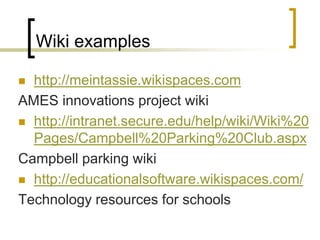 Wiki exampleshttp://meintassie.wikispaces.comAMES innovations project wikihttp://intranet.secure.edu/help/wiki/Wiki%20Pages/Campbell%20Parking%20Club.aspxCampbell parking wiki http://educationalsoftware.wikispaces.com/Technology resources for schools