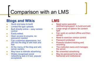 Comparison with an LMSBlogs and WikisQuick and easy to buildLimited file type uploadsBuilt directly online – easy version control Easily edited.Open access to anyone, no password neededCan customise appearance, but still has the blog or wiki look and feelAt the mercy of the blog and wiki server owners.May have to tolerate advertisingWidely recognised social networking web 2.0 tool, popular acceptanceLMSNeed some specialist skill/training/support  to build and editLarge range of options for content typeCan work on content offline and then upload.Need to exercise version controlPassword protected. Powerful student tracking and recording.The institution owns and manages the server. No unwanted advertisingMay be perceived to be old-fashioned and institutional