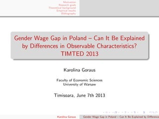 Motivation
Research goals
Theoretical background
Empirical results
Bibliography
Gender Wage Gap in Poland – Can It Be Explained
by Diﬀerences in Observable Characteristics?
TIMTED 2013
Karolina Goraus
Faculty of Economic Sciences
University of Warsaw
Timisoara, June 7th 2013
Karolina Goraus Gender Wage Gap in Poland – Can It Be Explained by Diﬀerence
 
