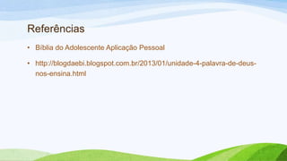 Referências
• Bíblia do Adolescente Aplicação Pessoal
• http://blogdaebi.blogspot.com.br/2013/01/unidade-4-palavra-de-deus-
nos-ensina.html
 