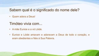 Sabem qual é o significado do nome dele?
• Quem adora a Deus!
Timóteo vivia com...
• A mãe Eunice e a vó Lóide.
• Eunice e Lóide amavam e adoravam a Deus de todo o coração, e
eram obedientes e fiéis à Sua Palavra.
 