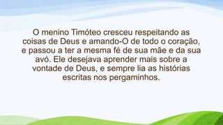 O menino Timóteo cresceu respeitando as
coisas de Deus e amando-O de todo o coração,
e passou a ter a mesma fé de sua mãe e da sua
avó. Ele desejava aprender mais sobre a
vontade de Deus, e sempre lia as histórias
escritas nos pergaminhos.
 