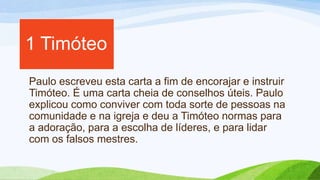 Paulo escreveu esta carta a fim de encorajar e instruir
Timóteo. É uma carta cheia de conselhos úteis. Paulo
explicou como conviver com toda sorte de pessoas na
comunidade e na igreja e deu a Timóteo normas para
a adoração, para a escolha de líderes, e para lidar
com os falsos mestres.
1 Timóteo
 