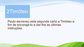 Paulo escreveu esta segunda carta a Timóteo a
fim de encorajá-lo e dar-lhe as últimas
instruções.
2Timóteo
 
