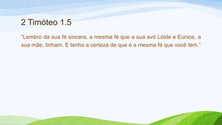 2 Timóteo 1.5
“Lembro da sua fé sincera, a mesma fé que a sua avó Lóide e Eunice, a
sua mãe, tinham. E tenho a certeza de que é a mesma fé que você tem.”
 