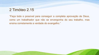 2 Timóteo 2.15
“Faça todo o possível para conseguir a completa aprovação de Deus,
como um trabalhador que não se envergonha do seu trabalho, mas
ensina corretamente a verdade do evangelho.”
 