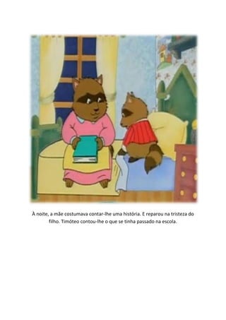 À noite, a mãe costumava contar-lhe uma história. E reparou na tristeza do
        filho. Timóteo contou-lhe o que se tinha passado na escola.
 