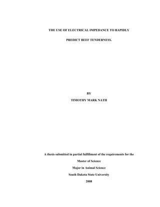 THE USE OF ELECTRICAL IMPEDANCE TO RAPIDLY


                PREDICT BEEF TENDERNESS.




                                BY

                    TIMOTHY MARK NATH




A thesis submitted in partial fulfillment of the requirements for the

                         Master of Science

                     Major in Animal Science

                  South Dakota State University

                                2008
 