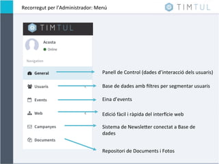Recorregut	
  per	
  l’Administrador:	
  Menú	
  
Panell	
  de	
  Control	
  (dades	
  d’interacció	
  dels	
  usuaris)	
  
Eina	
  d’events	
  
Base	
  de	
  dades	
  amb	
  ﬁltres	
  per	
  segmentar	
  usuaris	
  
Edició	
  fàcil	
  i	
  ràpida	
  del	
  interJcie	
  web	
  
Sistema	
  de	
  NewsleNer	
  conectat	
  a	
  Base	
  de	
  
dades	
  	
  
Repositori	
  de	
  Documents	
  i	
  Fotos	
  
 