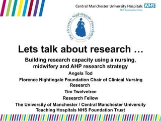 Lets talk about research …
Building research capacity using a nursing,
midwifery and AHP research strategy
Angela Tod
Florence Nightingale Foundation Chair of Clinical Nursing
Research
Tim Twelvetree
Research Fellow
The University of Manchester / Central Manchester University
Teaching Hospitals NHS Foundation Trust
 