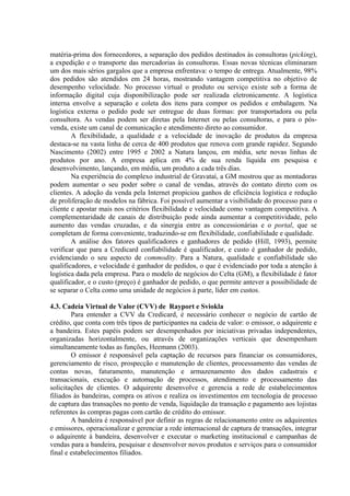matéria-prima dos fornecedores, a separação dos pedidos destinados às consultoras (picking),
a expedição e o transporte das mercadorias às consultoras. Essas novas técnicas eliminaram
um dos mais sérios gargalos que a empresa enfrentava: o tempo de entrega. Atualmente, 98%
dos pedidos são atendidos em 24 horas, mostrando vantagem competitiva no objetivo de
desempenho velocidade. No processo virtual o produto ou serviço existe sob a forma de
informação digital cuja disponibilização pode ser realizada eletronicamente. A logística
interna envolve a separação e coleta dos itens para compor os pedidos e embalagem. Na
logística externa o pedido pode ser entregue de duas formas: por transportadora ou pela
consultora. As vendas podem ser diretas pela Internet ou pelas consultoras, e para o pós-
venda, existe um canal de comunicação e atendimento direto ao consumidor.
A flexibilidade, a qualidade e a velocidade de inovação de produtos da empresa
destaca-se na vasta linha de cerca de 400 produtos que renova com grande rapidez. Segundo
Nascimento (2002) entre 1995 e 2002 a Natura lançou, em média, sete novas linhas de
produtos por ano. A empresa aplica em 4% de sua renda líquida em pesquisa e
desenvolvimento, lançando, em média, um produto a cada três dias.
Na experiência do complexo industrial de Gravataí, a GM mostrou que as montadoras
podem aumentar o seu poder sobre o canal de vendas, através do contato direto com os
clientes. A adoção da venda pela Internet propiciou ganhos de eficiência logística e redução
de proliferação de modelos na fábrica. Foi possível aumentar a visibilidade do processo para o
cliente e apostar mais nos critérios flexibilidade e velocidade como vantagem competitiva. A
complementaridade de canais de distribuição pode ainda aumentar a competitividade, pelo
aumento das vendas cruzadas, e da sinergia entre as concessionárias e o portal, que se
completam de forma conveniente, traduzindo-se em flexibilidade, confiabilidade e qualidade.
A análise dos fatores qualificadores e ganhadores de pedido (Hill, 1993), permite
verificar que para a Credicard confiabilidade é qualificador, e custo é ganhador de pedido,
evidenciando o seu aspecto de commodity. Para a Natura, qualidade e confiabilidade são
qualificadores, e velocidade é ganhador de pedidos, o que é evidenciado por toda a atenção à
logística dada pela empresa. Para o modelo de negócios do Celta (GM), a flexibilidade é fator
qualificador, e o custo (preço) é ganhador de pedido, o que permite antever a possibilidade de
se separar o Celta como uma unidade de negócios à parte, líder em custos.
4.3. Cadeia Virtual de Valor (CVV) de Rayport e Sviokla
Para entender a CVV da Credicard, é necessário conhecer o negócio de cartão de
crédito, que conta com três tipos de participantes na cadeia de valor: o emissor, o adquirente e
a bandeira. Estes papéis podem ser desempenhados por iniciativas privadas independentes,
organizadas horizontalmente, ou através de organizações verticais que desempenham
simultaneamente todas as funções, Heemann (2003).
O emissor é responsável pela captação de recursos para financiar os consumidores,
gerenciamento de risco, prospecção e manutenção de clientes, processamento das vendas de
contas novas, faturamento, manutenção e armazenamento dos dados cadastrais e
transacionais, execução e automação de processos, atendimento e processamento das
solicitações de clientes. O adquirente desenvolve e gerencia a rede de estabelecimentos
filiados às bandeiras, compra os ativos e realiza os investimentos em tecnologia de processo
de captura das transações no ponto de venda, liquidação da transação e pagamento aos lojistas
referentes às compras pagas com cartão de crédito do emissor.
A bandeira é responsável por definir as regras de relacionamento entre os adquirentes
e emissores, operacionalizar e gerenciar a rede internacional de captura de transações, integrar
o adquirente à bandeira, desenvolver e executar o marketing institucional e campanhas de
vendas para a bandeira, pesquisar e desenvolver novos produtos e serviços para o consumidor
final e estabelecimentos filiados.
 