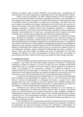 fronteiras do negócio, onde é possível identificar novas opções para a remodelagem dos
relacionamentos com outras organizações, aumentando muito o valor agregado para o cliente.
Desde o início das atividades, em 1969, a Natura aumentou 30 vezes de tamanho. O
sucesso do crescimento da Natura é creditado à qualidade dos produtos, à sua sofisticação e à
forte imagem que a empresa conseguiu criar a partir deste sistema de vendas domiciliar, onde
as consultoras, além de comercializar os produtos por conta própria, com baixo custo fixo
para a empresa, aconselham seus clientes, originários de seu círculo social, que, por sua vez,
trazem novos clientes, Vasconcelos (2003). Este modelo de negócios evidencia o alinhamento
estratégico enfocando a logística interna como competência principal, e o alinhamento
ambiental enfocando a força da rede social formada pelas consultoras. Ambos alinhamentos
dependem essencialmente da TI, sendo que a automatização total do negócio está sendo
concluída com o incentivo para que todas consultoras façam seus pedidos pelo portal.
O alinhamento estratégico da GM/Gravataí se dá a partir do uso intensivo da TI para
ligar a demanda aos sistemistas, e o alinhamento ambiental se dá a partir da vinculação das
ordens de produção à demanda, evitando estoques de carros prontos. No entanto, a empresa
não está obtendo frutos da vantagem competitiva que este diferencial oferece. A estratégia do
Celta, desde a fabricação até a comercialização está alinhada para adoção de uma estratégia de
liderança em custo, enquanto os demais negócios da GM estão alinhados com a diferenciação.
Podem ser identificados dois cenários possíveis para que a empresa tire melhor proveito de
seu alinhamento estratégico: adotar a estratégia de diferenciação para todos os modelos, ou
isolar o Celta como uma unidade de negócios que possa ser gerenciada com uma forte
estratégia de liderança em custo, desvinculando-o da marca Chevrolet, por questões de
posicionamento da marca, e desenvolvendo uma outra cadeia física para entrega do produto.
5. Considerações Finais
Os casos analisados apresentam alinhamento entre as estratégias da organização e com
o ambiente, o que reflete em uma melhor posição competitiva sustentável. O alinhamento
estratégico no âmbito da empresa e ao nível de cadeia nos casos estudados apresentaram
relação direta com o uso intensivo da TI para manter a posição competitiva da empresa na
cadeia. As estratégias de TI revelaram-se essenciais no modelo de negócios e na
competitividade das três organizações. A análise do uso estratégico da TI e da automação
mostrou que as três empresas centraram seus modelos de negócios no uso intensivo da TI, de
modo que o uso que fazem da informação é hoje o seu principal diferencial competitivo.
A gestão do relacionamento das três organizações com seus clientes é potencializada
pela TI, gerando novas oportunidades de negócios, como é o caso da Credicard, que pode
oferecer serviços de financiamento ou antecipação de receitas, e agregar valor a cada
passagem pela rede virtual. Verificou-se que existe aderência das estratégias adotadas pelas
empresas aos modelos de competitividade, observando-se o relacionamento dos critérios de
desempenho e os critérios qualificadores e ganhadores de pedido em cada caso.
Constatou-se que existe um claro alinhamento estratégico da TI nos negócios, no
âmbito das organizações e no âmbito das cadeias virtuais de valor. A Natura e a Credicard
(mesmo em reposicionamento no mercado) mostraram-se melhor alinhadas estratégica e
ambientalmente, enquanto a GM/Gravataí, apesar de bem alinhada ambientalmente, enfrenta
o dilema de rever o seu posicionamento estratégico, uma vez que, difere do posicionamento
geral da GM, por ter sua cadeia virtual de valor diretamente alinhada para adoção de uma
estratégia de liderança em custo.
O uso estratégico da TI e da automação na gestão do relacionamento das três empresas
com seus clientes revela-se em práticas inovadoras na gestão de suas operações. Tratando-se
de organizações que priorizam operações intensivas em informação e conhecimento, foi
natural verificar sua aderência aos modelos de competitividade, identificando o alinhamento
 