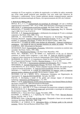 estratégico da TI nos negócios, no âmbito da organização e no âmbito da cadeia, mostrando
que existe ainda grande potencial para operações com usos ainda mais intensivos de
informação e conhecimento. Novos estudos poderiam abordar comparativamente aspectos
específicos da internacionalização da Natura, e do reposicionamento da GM e da Credicard.
6. Referências Bibliográficas
DOYLE, M. L. F. C. P. Implementação da tecnologia de informação: por que a mudança
organizacional é necessária? 1997. 141 p. UFMG, Belo Horizonte.( Dissertação de Mestrado).
DRUCKER, P. A Administração na próxima sociedade. São Paulo: Nobel. 2003. 216p.
EISENSTEIN, P. Assembly gets even leaner. Professional Engineering. Bury St. Edmunds.
Aug 9, 2000. Vol.13. Iss.15; p.22-23.
GRAEML, A. R. Sistemas de informação: o alinhamento da estratégia de TI com a estratégia
corporativa. São Paulo: Atlas, 2000. 136 p.
GROVER, V.; DAVENPORT, T.H. General Perspective on Knowledge Management:
Fostering a Research. Journal of Management Information Systems, vol.18, i.1, p.5, 2001.
HAMEL, G. Liderando a Revolução. 2a edição, Rio de Janeiro Campus. 2000. 235p.
HEEMANN, F. O cartão de crédito como produto de informação – Aspectos econômicos e
estratégicos. Um estudo de caso no mercado brasileiro de cartões de crédito. São Paulo:
EAESP/FGV, 2002. (Dissertação de Mestrado).
HENDERSON, Hazel. Transcendendo a Economia. Administrar a economia ou construir uma
sociedade. São Paulo: Cultrix. 1995. 280p.
HILL, Terry. Manufacturing Strategy. 2.ed. New York: Macmillan, 1993.
MAIA, M.C., PEREIRA, S.C.F, DI SERIO, L.C. Implications of the use of eletronic
commerce in market direct companies: a case study. In: Anais do XXXVII CLADEA –
Congresso Latino-Americano de Escolas de Administração. Porto Alegre, Outubro/2002
MAHMOOD, M.; SOON, S. A Comprehensive Model for Measuring the Potential Impact of
IT on Organizational Strategic Variables. Decision Sciences, v. 22, n. 4, 1991.
MCGEE, J.; PRUSAK, L. Gerenciamento estratégico de informações. Rio J.: Campus, 1994.
MINTZBERG, H. Gerando Organizações Eficazes. São Paulo: Atlas, 2000.
NASCIMENTO, P.T. de S. Embraer, Natura e Daimler Chysler do Brasil: três modos de gerir
o desenvolvimento de produtos. In: Anais do XXVI EnANPAD. Salvador, Set/2002.
NONAKA, I.; TAKEUCHI, H. Criação de conhecimento na empresa: como as empresas
japonesas geram a dinâmica da inovação. Rio de Janeiro: Campus, 1997.
OLIVEIRA, L.H. de e MINÉU, H.F.S. Alinhamento Estratégico em Organizações do
Agronegócio. In: Anais do XXVI EnANPAD - Salvador, Set/2002.
PALVIA, P. Developing a model of the global and strategic impact of information
technology. Information and Management, n. 32, 1997.
PIRES, E. de M. Venda direta de veículos através da Internet: Caso General Motors do Brasil.
São Paulo: EAESP/FGV, 2004 (Dissertação de Mestrado).
PORTAL NATURA. http://natura.net Acesso em abril de 2004.
PORTER, M. E.; MILLAR, V. E. Como a informação lhe proporciona vantagem competitiva.
In: MCGOWAN, W. G. Revolução em tempo real: gerenciando a tecnologia da informação.
Rio de Janeiro: Campus, 1997. p. 61-84.
REBOUÇAS, L. Tinoco não é louco. Exame. Novembro, 2000.
RAYPORT, J.; SVIOKLA, J. J. Exploiting the Virtual Value Chain. Harvard Business
Review, Jan/Feb. 1995. p. 75-85
SCHWARTZ, Peter. A arte da visão de longo prazo - Planejando o futuro em um mundo de
incertezas. São Paulo: Best Seller. 2000. 216p.
SHAPIRO, C. & VARIAN, H. R.. Information Rules: A Strategic guide to the network
economy. Boston: Harvard Business School Press, 1999.
 