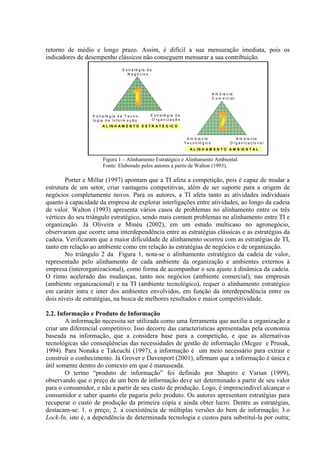 retorno de médio e longo prazo. Assim, é difícil a sua mensuração imediata, pois os
indicadores de desempenho clássicos não conseguem mensurar a sua contribuição.
E s tr a té g ia d e
N e g ó c io s
E s tr a té g ia d e T e c n o -
lo g ia d e In fo r m a ç ã o
E s tr a té g ia d e
O r g a n iz a ç ã o
A m b ie n te
C o m e r c ia l
A m b ie n te
T e c n o ló g ic o
A m b ie n te
O r g a n iz a c io n a l
A L IN H A M E N T O E S T R A T É G IC O
A L IN H A M E N T O A M B IE N T A L
Figura 1 – Alinhamento Estratégico e Alinhamento Ambiental.
Fonte: Elaborado pelos autores a partir de Walton (1993).
Porter e Millar (1997) apontam que a TI afeta a competição, pois é capaz de mudar a
estrutura de um setor, criar vantagens competitivas, além de ser suporte para a origem de
negócios completamente novos. Para os autores, a TI afeta tanto as atividades individuais
quanto à capacidade da empresa de explorar interligações entre atividades, ao longo da cadeia
de valor. Walton (1993) apresenta vários casos de problemas no alinhamento entre os três
vértices do seu triângulo estratégico, sendo mais comum problemas no alinhamento entre TI e
organização. Já Oliveira e Minéu (2002), em um estudo multicaso no agronegócio,
observaram que ocorre uma interdependência entre as estratégias clássicas e as estratégias da
cadeia. Verificaram que a maior dificuldade de alinhamento ocorreu com as estratégias de TI,
tanto em relação ao ambiente como em relação às estratégias de negócios e de organização.
No triângulo 2 da Figura 1, nota-se o alinhamento estratégico da cadeia de valor,
representado pelo alinhamento de cada ambiente da organização e ambientes externos à
empresa (interorganizacional), como forma de acompanhar o seu ajuste à dinâmica da cadeia.
O ritmo acelerado das mudanças, tanto nos negócios (ambiente comercial), nas empresas
(ambiente organizacional) e na TI (ambiente tecnológico), requer o alinhamento estratégico
em caráter intra e inter dos ambientes envolvidos, em função da interdependência entre os
dois níveis de estratégias, na busca de melhores resultados e maior competitividade.
2.2. Informação e Produto de Informação
A informação necessita ser utilizada como uma ferramenta que auxilie a organização a
criar um diferencial competitivo. Isso decorre das características apresentadas pela economia
baseada na informação, que a considera base para a competição, e que as alternativas
tecnológicas são conseqüências das necessidades de gestão de informação (Mcgee e Prusak,
1994). Para Nonaka e Takeuchi (1997), a informação é um meio necessário para extrair e
construir o conhecimento. Já Grover e Davenport (2001), afirmam que a informação é única e
útil somente dentro do contexto em que é manuseada.
O termo “produto de informação” foi definido por Shapiro e Varian (1999),
observando que o preço de um bem de informação deve ser determinado a partir de seu valor
para o consumidor, e não a partir de seu custo de produção. Logo, é imprescindível alcançar o
consumidor e saber quanto ele pagaria pelo produto. Os autores apresentam estratégias para
recuperar o custo de produção da primeira cópia e ainda obter lucro. Dentre as estratégias,
destacam-se: 1. o preço; 2. a coexistência de múltiplas versões do bem de informação; 3.o
Lock-In, isto é, a dependência de determinada tecnologia e custos para substituí-la por outra;
 