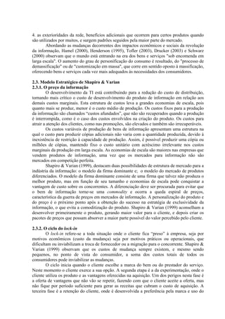 4. as exterioridades da rede, benefícios adicionais que ocorrem para certos produtos quando
são utilizados por muitos, e surgem padrões seguidos pela maior parte do mercado.
Abordando as mudanças decorrentes dos impactos econômicos e sociais da revolução
da informação, Hamel (2000), Henderson (1995), Tofler (2003), Drucker (2003) e Schwarz
(2000) observam que o mundo está entrando na era dos bens e serviços "sob encomenda em
larga escala". O aumento do grau de personificação do consumo é resultado, do "processo de
demassificação" ou de "customização em massa", que corre em sentido oposto à massificação,
oferecendo bens e serviços cada vez mais adequados às necessidades dos consumidores.
2.3. Modelo Estratégico de Shapiro & Varian
2.3.1. O preço da informação
O desenvolvimento da TI está contribuindo para a redução do custo de distribuição,
tornando mais crítico o custo de desenvolvimento do produto de informação em relação aos
demais custos marginais. Esta estrutura de custos leva a grandes economias de escala, pois
quanto mais se produz, menor é o custo médio de produção. Os custos fixos para a produção
da informação são chamados “custos afundados”, que não são recuperados quando a produção
é interrompida, como é o caso dos custos envolvidos na criação do produto. Os custos para
atrair a atenção dos clientes, como nas promoções, são elevados e também são irrecuperáveis.
Os custos variáveis de produção de bens de informação apresentam uma estrutura na
qual o custo para produzir cópias adicionais não varia com a quantidade produzida, devido à
inexistência de restrição à capacidade de produção. Assim, é possível produzir uma cópia ou
milhões de cópias, mantendo fixo o custo unitário com acréscimo irrelevante nos custos
marginais da produção em larga escala. As economias de escala são maiores nas empresas que
vendem produtos de informação, uma vez que os mercados para informação não são
mercados em competição perfeita.
Shapiro & Varian (1999), destacam duas possibilidades de estrutura de mercado para a
indústria da informação: o modelo da firma dominante e; o modelo do mercado de produtos
diferenciados. O modelo da firma dominante consiste de uma firma que talvez não produza o
melhor produto, mas em função de seu tamanho e economias de escala pode conquistar a
vantagem de custo sobre os concorrentes. A diferenciação deve ser procurada para evitar que
o bem de informação torne-se uma commodity e ocorra a queda espiral de preços,
característica da guerra de preços em mercados de informação. A personalização do produto e
do preço é o próximo ponto após a obtenção do sucesso na estratégia de exclusividade da
informação, o que evita a comoditização do produto. Shapiro & Varian (1999) aconselham a
desenvolver primeiramente o produto, gerando maior valor para o cliente, e depois criar os
pacotes de preços que possam absorver a maior parte possível do valor percebido pelo cliente.
2.3.2. O ciclo do lock-in
O lock-in refere-se a toda situação onde o cliente fica “preso” à empresa, seja por
motivos econômicos (custo da mudança) seja por motivos práticos ou operacionais, que
dificultam ou inviabilizam a troca de fornecedor ou a migração para o concorrente. Shapiro &
Varian (1999) observam que os custos de mudança sempre existem, e mesmo sendo
pequenos, no ponto de vista do consumidor, a soma dos custos totais de todos os
consumidores pode inviabilizar as mudanças.
O ciclo inicia quando o cliente escolhe a marca do bem ou do prestador do serviço.
Neste momento o cliente exerce a sua opção. A segunda etapa é a da experimentação, onde o
cliente utiliza os produto e as vantagens oferecidas na aquisição. Um dos perigos nesta fase é
a oferta de vantagens que não vão se repetir, fazendo com que o cliente aceite a oferta, mas
não fique por período suficiente para gerar as receitas que cubram o custo de aquisição. A
terceira fase é a retenção do cliente, onde é desenvolvida a preferência pela marca e uso do
 
