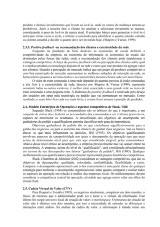 produto e demais investimentos que levam ao lock-in, onde os custos de mudança tornam-se
proibitivos. Após a terceira fase o cliente irá analisar e selecionar novamente as marcas,
considerando o peso do lock-in da marca atual. O principio básico para gerenciar o lock-in é
antecipar várias vezes o ciclo, e utilizar a conclusão para identificar o quanto estarão valendo
os clientes amanhã e decidir o quanto deve ser investido hoje, (Shapiro e Varian, 1999).
2.3.3. Positive feedback ou recomendação dos clientes e exterioridade da rede
Enquanto na produção de bens duráveis as economias de escala definem a
competitividade da empresa, na economia de informação as economias de escala são
dominadas pelas forças das redes, onde a recomendação dos clientes pode impulsionar a
vantagem competitiva. A força do positive feedback está na percepção dos clientes sobre qual
é o melhor produto ou tecnologia disponível na rede e como que este produto irá agregar valor
aos clientes. Quando a percepção do mercado indica que um grupo de produtos compatíveis e
com boa penetração de mercado representam as melhores soluções de interação na rede, os
fornecedores passam a ser mais fortes e os concorrentes menores ficam cada vez mais fracos.
O valor de estar conectado a uma rede depende de quantas pessoas já estão conectadas
a ela. Isto é a exterioridade da rede, descrita por Shapiro & Varian (1999), mantendo
constante todas as outras variáveis, é melhor estar conectado a uma grande rede ao invés de
estar conectado a uma pequena rede. A dinâmica do positive feedback é motivada pelo desejo
dos usuários em optar pela tecnologia ou padrão que vai permanecer no mercado. Como
resultado, o mais forte fica cada vez mais forte, e o mais fraco assume a posição de perdedor.
2.4. Modelo Estratégico de Operações e aspectos competitivos de Slack / Hill
Segundo Slack (1993) os consumidores são os árbitros do que é importante, e um
conjunto de metas deve traduzir as necessidades dos consumidores em critérios priorizáveis,
capazes de maximizar os resultados. A classificação dos objetivos de desempenho em
ganhadores de pedido e qualificadores permite classificar pelo grau de importância.
Objetivos ganhadores de pedido são os que contribuem significativamente para o
ganho dos negócios, ou para o aumento das chances de ganhar mais negócios. São os fatores
chave, os que mais influenciam as decisões, Hill (1993). Os objetivos qualificadores
envolvem aspectos da competitividade nos quais o desempenho da operação tem que estar
acima de determinado nível para que esta seja considerada elegível pelos consumidores.
Abaixo desse nível crítico de desempenho, a empresa provavelmente não vai sequer entrar na
concorrência. A empresa, acima do nível de “qualificação”, será considerada principalmente
em termos de seu desempenho nos fatores “ganhadores de pedido”, Hill (1993). Qualquer
melhoramento nos qualificadores provavelmente representará poucos benefícios competitivos.
Slack, Chambers & Johnston (2002) consideram as vantagens competitivas, que são os
objetivos de desempenho: qualidade, velocidade, confiabilidade, flexibilidade e custo.
Comparar o desempenho operacional com o dos concorrentes é uma parte chave de qualquer
estratégia para melhorar o desempenho organizacional, tanto quanto comparar e avaliar todos
os aspectos da operação em relação à melhor das empresas rivais. Os melhoramentos devem
considerar a competência central da operação, atividade que agrega maior valor aos olhos do
cliente final.
2.5. Cadeia Virtual de Valor (CVV)
Para Rayport e Sviokla (1995), os negócios atualmente, competem em dois mundos: o
físico, de recursos que o administrador pode ver e tocar e, o virtual, da informação. Este
último fez surgir um novo local de criação de valor: o marketspace. O processo de criação de
valor não é idêntico nos dois mundos, por isso a necessidade de entender as diferenças e
interações entre ambos. Na análise da cadeia de valor, a informação é tratada como um
 
