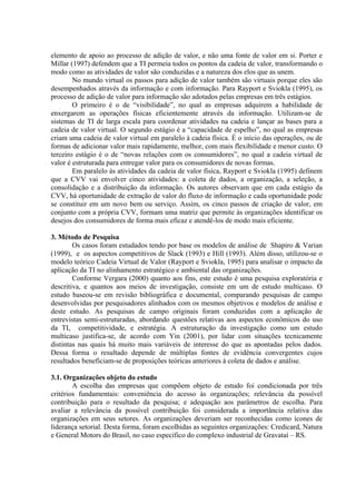 elemento de apoio ao processo de adição de valor, e não uma fonte de valor em si. Porter e
Millar (1997) defendem que a TI permeia todos os pontos da cadeia de valor, transformando o
modo como as atividades de valor são conduzidas e a natureza dos elos que as unem.
No mundo virtual os passos para adição de valor também são virtuais porque eles são
desempenhados através da informação e com informação. Para Rayport e Sviokla (1995), os
processo de adição de valor para informação são adotados pelas empresas em três estágios.
O primeiro é o de “visibilidade”, no qual as empresas adquirem a habilidade de
enxergarem as operações físicas eficientemente através da informação. Utilizam-se de
sistemas de TI de larga escala para coordenar atividades na cadeia e lançar as bases para a
cadeia de valor virtual. O segundo estágio é a “capacidade de espelho”, no qual as empresas
criam uma cadeia de valor virtual em paralelo à cadeia física. É o início das operações, ou de
formas de adicionar valor mais rapidamente, melhor, com mais flexibilidade e menor custo. O
terceiro estágio é o de “novas relações com os consumidores”, no qual a cadeia virtual de
valor é estruturada para entregar valor para os consumidores de novas formas.
Em paralelo às atividades da cadeia de valor física, Rayport e Sviokla (1995) definem
que a CVV vai envolver cinco atividades: a coleta de dados, a organização, a seleção, a
consolidação e a distribuição da informação. Os autores observam que em cada estágio da
CVV, há oportunidade de extração de valor do fluxo de informação e cada oportunidade pode
se constituir em um novo bem ou serviço. Assim, os cinco passos de criação de valor, em
conjunto com a própria CVV, formam uma matriz que permite às organizações identificar os
desejos dos consumidores de forma mais eficaz e atendê-los de modo mais eficiente.
3. Método de Pesquisa
Os casos foram estudados tendo por base os modelos de análise de Shapiro & Varian
(1999), e os aspectos competitivos de Slack (1993) e Hill (1993). Além disso, utilizou-se o
modelo teórico Cadeia Virtual de Valor (Rayport e Sviokla, 1995) para analisar o impacto da
aplicação da TI no alinhamento estratégico e ambiental das organizações.
Conforme Vergara (2000) quanto aos fins, este estudo é uma pesquisa exploratória e
descritiva, e quantos aos meios de investigação, consiste em um de estudo multicaso. O
estudo baseou-se em revisão bibliográfica e documental, comparando pesquisas de campo
desenvolvidas por pesquisadores alinhados com os mesmos objetivos e modelos de análise e
deste estudo. As pesquisas de campo originais foram conduzidas com a aplicação de
entrevistas semi-estruturadas, abordando questões relativas aos aspectos econômicos do uso
da TI, competitividade, e estratégia. A estruturação da investigação como um estudo
multicaso justifica-se, de acordo com Yin (2001), por lidar com situações tecnicamente
distintas nas quais há muito mais variáveis de interesse do que as apontadas pelos dados.
Dessa forma o resultado depende de múltiplas fontes de evidência convergentes cujos
resultados beneficiam-se de proposições teóricas anteriores à coleta de dados e análise.
3.1. Organizações objeto do estudo
A escolha das empresas que compõem objeto de estudo foi condicionada por três
critérios fundamentais: conveniência do acesso às organizações; relevância da possível
contribuição para o resultado da pesquisa; e adequação aos parâmetros de escolha. Para
avaliar a relevância da possível contribuição foi considerada a importância relativa das
organizações em seus setores. As organizações deveriam ser reconhecidas como ícones de
liderança setorial. Desta forma, foram escolhidas as seguintes organizações: Credicard, Natura
e General Motors do Brasil, no caso específico do complexo industrial de Gravataí – RS.
 