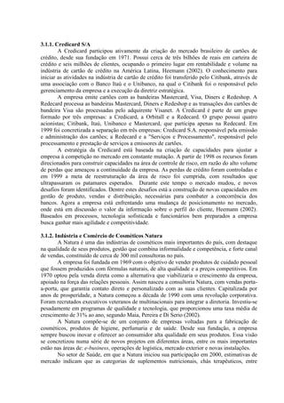 3.1.1. Credicard S/A
A Credicard participou ativamente da criação do mercado brasileiro de cartões de
crédito, desde sua fundação em 1971. Possui cerca de três bilhões de reais em carteira de
crédito e seis milhões de clientes, ocupando o primeiro lugar em rentabilidade e volume na
indústria de cartão de crédito na América Latina, Heemann (2002). O conhecimento para
iniciar as atividades na indústria de cartão de crédito foi transferido pelo Citibank, através de
uma associação com o Banco Itaú e o Unibanco, na qual o Citibank foi o responsável pelo
gerenciamento da empresa e a execução da diretriz estratégica.
A empresa emite cartões com as bandeiras Mastercard, Visa, Diners e Redeshop. A
Redecard processa as bandeiras Mastercard, Diners e Redeshop e as transações dos cartões de
bandeira Visa são processadas pelo adquirente Visanet. A Credicard é parte de um grupo
formado por três empresas: a Credicard, a Orbitall e a Redecard. O grupo possui quatro
acionistas; Citibank, Itaú, Unibanco e Mastercard, que participa apenas na Redecard. Em
1999 foi concretizada a separação em três empresas: Credicard S.A. responsável pela emissão
e administração dos cartões; a Redecard e a "Serviços e Processamento", responsável pelo
processamento e prestação de serviços a emissores de cartões.
A estratégia da Credicard está baseada na criação de capacidades para ajustar a
empresa à competição no mercado em constante mutação. A partir de 1998 os recursos foram
direcionados para construir capacidades na área de controle de risco, em razão do alto volume
de perdas que ameaçou a continuidade da empresa. As perdas de crédito foram controladas e
em 1999 a meta de reestruturação da área de risco foi cumprida, com resultados que
ultrapassaram os patamares esperados. Durante este tempo o mercado mudou, e novos
desafios foram identificados. Dentre estes desafios está a construção de novas capacidades em
gestão de produto, vendas e distribuição, necessárias para combater a concorrência dos
bancos. Agora a empresa está enfrentando uma mudança de posicionamento no mercado,
onde está em discussão o valor da informação sobre o perfil do cliente, Heemann (2002).
Baseados em processos, tecnologia sofisticada e funcionários bem preparados a empresa
busca ganhar mais agilidade e competitividade.
3.1.2. Indústria e Comércio de Cosméticos Natura
A Natura é uma das indústrias de cosméticos mais importantes do país, com destaque
na qualidade de seus produtos, gestão que combina informalidade e competência, e forte canal
de vendas, constituído de cerca de 300 mil consultoras no país.
A empresa foi fundada em 1969 com o objetivo de vender produtos de cuidado pessoal
que fossem produzidos com fórmulas naturais, de alta qualidade e a preços competitivos. Em
1970 optou pela venda direta como a alternativa que viabilizaria o crescimento da empresa,
apoiado na força das relações pessoais. Assim nasceu a consultoria Natura, com vendas porta-
a-porta, que garantia contato direto e personalizado com as suas clientes. Capitalizada por
anos de prosperidade, a Natura começou a década de 1990 com uma revolução corporativa.
Foram recrutados executivos veteranos de multinacionais para integrar a diretoria. Investiu-se
pesadamente em programas de qualidade e tecnologia, que proporcionou uma taxa média de
crescimento de 31% ao ano, segundo Maia, Pereira e Di Serio (2002).
A Natura compõe-se de um conjunto de empresas voltadas para a fabricação de
cosméticos, produtos de higiene, perfumaria e de saúde. Desde sua fundação, a empresa
sempre buscou inovar e oferecer ao consumidor alta qualidade em seus produtos. Essa visão
se concretizou numa série de novos projetos em diferentes áreas, entre os mais importantes
estão nas áreas de: e-business, operações de logística, mercado exterior e novas instalações.
No setor de Saúde, em que a Natura iniciou sua participação em 2000, estimativas de
mercado indicam que as categorias de suplementos nutricionais, chás terapêuticos, entre
 