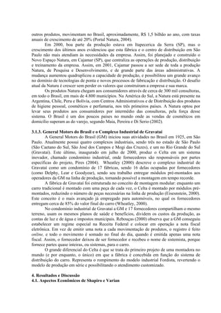 outros produtos, movimentam no Brasil, aproximadamente, R$ 1,5 bilhão ao ano, com taxas
anuais de crescimento de até 20% (Portal Natura, 2004).
Em 2000, boa parte da produção estava em Itapecerica da Serra (SP), mas o
crescimento dos últimos anos evidenciou que esta fábrica e o centro de distribuição em São
Paulo não mais atendiam às necessidades da empresa. Assim, foi planejado e construído o
Novo Espaço Natura, em Cajamar (SP), que centraliza as operações de produção, distribuição
e treinamento da empresa. Assim, em 2001, Cajamar passou a ser sede de toda a produção
Natura, de Pesquisa e Desenvolvimento, e de grande parte das áreas administrativas. A
mudança aumentou quadruplicou a capacidade de produção, e possibilitou um grande avanço
no domínio de tecnologias de ponta e novos processos de fabricação e distribuição. O desafio
atual da Natura é crescer sem perder os valores que construíram a empresa e sua marca.
Os produtos Natura chegam aos consumidores através de cerca de 300 mil consultoras,
em todo o Brasil, em mais de 4.800 municípios. Na América do Sul, a Natura está presente na
Argentina, Chile, Peru e Bolívia, com Centros Administrativos e de Distribuição dos produtos
de higiene pessoal, cosméticos e perfumaria, nos três primeiros países. A Natura optou por
levar seus produtos aos consumidores por intermédio das consultoras, pela força desse
sistema. O Brasil é um dos poucos países no mundo onde as vendas de cosméticos em
domicílio superam as do varejo, segundo Maia, Pereira e Di Serio (2002).
3.1.3. General Motors do Brasil e o Complexo Industrial de Gravataí
A General Motors do Brasil (GM) iniciou suas atividades no Brasil em 1925, em São
Paulo. Atualmente possui quatro complexos industriais, sendo três no estado de São Paulo
(São Caetano do Sul, São José dos Campos e Mogi das Cruzes), e um no Rio Grande do Sul
(Gravataí). Este último, inaugurado em julho de 2000, produz o Celta em um sistema
inovador, chamado condomínio industrial, onde fornecedores são responsáveis por partes
específicas do projeto, Pires (2004). Wheatley (2000) descreve o complexo industrial de
Gravataí como um condomínio de 17 fábricas, sendo 16 delas ocupadas por fornecedores
(como Delphy, Lear e Goodyear), sendo seu trabalho entregar módulos pré-montados aos
operadores da GM na linha de produção, tornando possível a montagem em tempo recorde.
A fábrica de Gravataí foi estruturada no conceito de montagem modular: enquanto um
carro tradicional é montado com uma peça de cada vez, o Celta é montado por módulos pré-
montados, reduzindo o número de peças necessárias na linha de produção (Eisesnstein, 2000).
Este conceito é o mais avançado já empregado para automóveis, no qual os fornecedores
entregam cerca de 85% do valor final do carro (Wheatley, 2000).
No condomínio industrial de Gravataí a GM e 17 fornecedores compartilham o mesmo
terreno, usam os mesmos planos de saúde e benefícios, dividem os custos da produção, as
contas de luz e de água e impostos municipais. Rebouças (2000) observa que a GM conseguiu
estabelecer um regime especial na Receita Federal e colocar em operação a nota fiscal
eletrônica. Em vez de emitir uma nota a cada movimentação de produtos, o registro é feito
online, e todo o movimento é somado no final do dia, quando é emitida apenas uma nota
fiscal. Assim, o fornecedor deixou de ser fornecedor e recebeu o nome de sistemista, porque
fornece partes quase inteiras, ou sistemas, para o carro.
O grande diferencial do Celta é que se trata do primeiro projeto de uma montadora no
mundo (e por enquanto, o único) em que a fábrica é concebida em função do sistema de
distribuição do carro. Representa o rompimento do modelo industrial Fordista, revertendo o
modelo de produção em série e possibilitando o atendimento customizado.
4. Resultados e Discussão
4.1. Aspectos Econômicos de Shapiro e Varian
 
