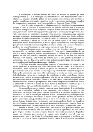 A informação é o insumo principal na criação de modelos de negócio que usam
estrategicamente a TI e a automação no gerenciamento de seus relacionamentos com os
clientes. As empresas estudadas podem ser conceituadas como empresas com modelos de
negócio baseados em informação, o que torna possível à exploração qualitativa da situação à
luz dos aspectos econômicos e estratégicos estudados por Shapiro & Varian (1999).
O cartão de crédito agrega valor às relações comerciais, simplificando as operações de
compra e venda e liderando o estabelecimento de padrões mundiais para as transações
comerciais entre pessoas físicas e empresas varejistas. Porém, este valor não reside no cartão
em si, nem mesmo na rede e nos equipamentos que compõe a infra-estrutura operacional. Este
valor tem origem nas informações coletadas pelos emissores e adquirentes, que capturam,
compram processam e analisam continuamente as informações sobre seus clientes e clientes
potenciais. Segundo Heenann (2002), no setor de cartões o custo de processamento de contas
novas é equivalente a menos de 2% do total da receita líquida e os custos indiretos
representam menos de um centésimo da receita líquida, destacando que o esforço marginal
para produzir contas adicionais de um produto já lançado tende a zero. Os custos marginais de
produção são insignificantes para as empresas do mercado de cartão de crédito.
Os consumidores desejam sempre melhores bens e serviços, isto exemplifica o desejo
de consumidor em escolher o melhor produto da rede. Este é o poder da exterioridade da rede
que se dá através do positive feedback, segundo Shapiro & Varian (1999), podendo colocar o
produto em um ciclo virtuoso, tornando-o sucesso de vendas, ou em um ciclo vicioso,
tornando-o um fracasso. Este padrão de resposta expõe a uma grande oportunidade da
diferenciação e do uso do positive feedback para ganhar maior participação no mercado. Esta
preocupação norteia a ação das três empresas estudadas.
A Credicard aproveita a oportunidade buscando a "customização em massa" do seu
cartão, praticando a segmentação e oferecendo vários tipos de cartões, de acordo com a
necessidade, poder aquisitivo e padrão de gastos do consumidor. A Natura realiza a
personalização com o seu eficiente sistema de picking automatizado, atendendo aos pedidos
feitos pelas consultoras, que nunca são padronizados, e montar as caixas com produtos
individualizadas, e enviá-las às residências das consultoras. Já a GM possibilita ao cliente a
construção do carro ao seu gosto, quebrando o mito de que na indústria automobilística é
preciso oferecer um produto-padrão fabricado em série, pois a diversidade implica sempre
enormes estoques. A idéia de que a produção pode ocupar uma posição secundária em relação
à capacidade de atender o cliente de modo rápido e personalizado evidencia que é o
conhecimento do mercado (os bits) a maior fonte de valor, não a fábrica (os átomos).
Os consumidores querem produtos baratos, e apesar da constatação da sensibilidade a
preço, as organizações estudadas e seus concorrentes não reduzem os valores e não
diferenciam os seus produtos quanto a preços, para reforçar a confiança no poder de suas
marcas e na sua rede de distribuição. Shapiro & Varian (1999) observam que as organizações
baseadas em informação, possuidoras de marcas fortes, geralmente hesitam em baixar os
preços no momento ideal, permitido a entrada de novos concorrentes. Isto ocorre em razão da
crença de que a força da marca vai proteger a empresa, colocando os clientes em situação de
lock-in. Contudo o valor da marca não garante a manutenção dos preços e margens frente aos
ataques de concorrência e ao desenvolvimento de novas tecnologias e economias de escala.
Shapiro & Varian (1999) aconselham a utilização de dois princípios básicos para
nortear o desenvolvimento de uma linha de bens e serviços: a segmentação e a auto-seleção
pelos próprios clientes. No desenvolvimento de nova versão, todas as dimensões do produto
devem ser utilizadas para construir o produto mais completo possível, para que
posteriormente, através da técnica de subtração de valor, sejam criados os produtos mais
simples. A estratégia de "pacote de produtos" é útil na criação de versões onde o preço obtido
 