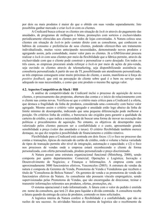 por dois ou mais produtos é maior do que o obtido em suas vendas separadamente. Isto
possibilita ganhar mercado e criar lock-in com os clientes.
A Credicard busca colocar os clientes em situação de lock-in através do pagamento das
anuidades, de programas de milhagem e bônus, promoções com sorteios e exclusividades
periodicamente oferecidas aos clientes por redes de lojas conveniadas. A Natura coloca seus
clientes em situação de lock-in pelo contato direto com as consultoras, que conhecem os
hábitos de consumo e preferências de seus clientes, podendo oferecer-lhes um tratamento
individualizado, muitas vezes antecipando necessidades, demonstrando novos produtos e
agregando assim, pela comodidade, maior valor para os clientes. Já a GM/Gravataí procura
realizar o lock-in com seus clientes por meio da flexibilidade que a fábrica permite, através da
exclusividade com que o cliente pode construir e personalizar o carro desejado. Em todos os
três casos, as empresas procuram ainda reforçar o lock-in por meio de ações de pós-venda,
seja ouvindo os clientes através de telemarketing, seja disponibilizando assistência ou
consultoria personalizada.A partir do uso da TI, possibilitando um atendimento personalizado,
as três empresas conseguem estar muito próximas do cliente, e assim, manifesta-se à força do
positive feedback, que está na percepção do cliente sobre qual é o bem ou serviço mais
adequado às suas necessidades, e como que este produto o mesmo lhe agrega valor.
4.2. Aspectos Competitivos de Slack / Hill
A análise de competitividade da Credicard inclui o processo de aquisição de novos
clientes, o processamento das propostas, abertura das contas e o início do relacionamento com
o cliente nas contas novas. Verificou-se que o critério mais crítico para a Credicard é a oferta,
que destaca a fragilidade da linha de produtos, considerada uma commodity com baixo valor
agregado. Mesmo assim o critério valor agregado e anuidade estão logo abaixo da linha de
limite mínimo de desempenho, indicando que uma pequena diferenciação pode melhorar a
posição. Os critérios linha de crédito, e burocracia são exigidos para garantir a qualidade da
carteira de crédito, o que indica a necessidade de buscar uma forma de inovar na execução das
políticas e procedimentos de aquisição. No entanto, os objetivos de desempenho mais
valorizado pelos clientes parecem ser a confiabilidade e o custo, apresentando grande
sensibilidade a preço (valor das anuidades e taxas). O critério flexibilidade também merece
destaque, no que diz respeito à possibilidade de financiamento e crédito rotativo.
Flexibilidade para a Credicard está centrada em dois focos: (1) o foco no processo das
contas e transações, típicas do mercado de cartão de crédito, onde o volume a baixa variedade
de tipos de transação permite alto nível de integração, automação e capacidade; e (2) o foco
nos processos de vendas onde a empresa estará reconhecendo o cliente de forma
personalizada, com oferta personalizada, produto personalizado e preço discriminado.
A Natura possui uma estrutura organizacional funcional (Mintzberg, 2000), sendo
composta por quatro departamentos: Comercial; Operações e Logística; Inovação e
Desenvolvimento de Negócios; e Finanças e Informações. A empresa conta com
aproximadamente 3000 funcionários efetivos, Vasconcelos (2003). A estrutura de vendas da
natura é composta de Gerentes de Venda, Promotoras de Venda e Vendedoras que recebem o
título de "Consultoras de Beleza Natura". Os gerentes de venda e as promotoras de venda são
funcionários efetivos da Natura. As consultoras não possuem vínculo empregatício, sendo
supervisionadas pelas Promotoras de Vendas, que são encarregadas de direcionar, treinar e
transmitir informações referentes aos produtos, ofertas, promoções, etc.
O sistema operacional é todo informatizado. A fatura com o valor do pedido é emitida
em nome da consultora, que terá 21 dias para liquidar a dívida contraída. A consultora recebe
a fatura quando da entrega da caixa de produtos, contendo os itens solicitados.
A logística interna da Natura confere a flexibilidade e a confiabilidade, que são as
razões de seu sucesso. As atividades básicas do sistema de logística são o recebimento da
 